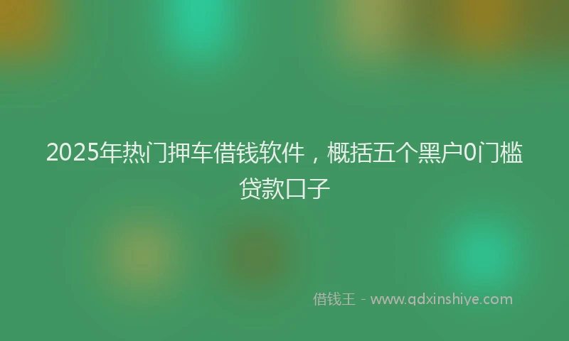 2025年热门押车借钱软件，概括五个黑户0门槛贷款口子