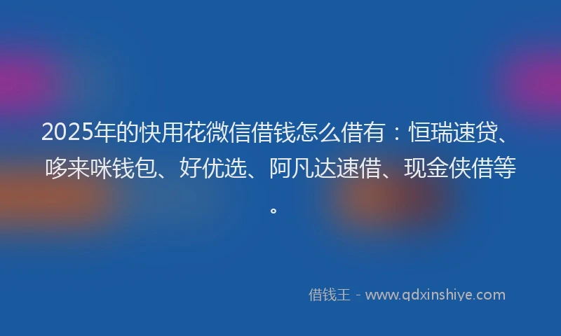 2025年的快用花微信借钱怎么借有：恒瑞速贷、哆来咪钱包、好优选、阿凡达速借、现金侠借等。