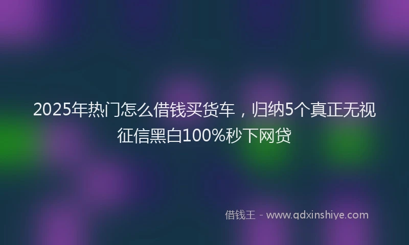 2025年热门怎么借钱买货车，归纳5个真正无视征信黑白100%秒下网贷