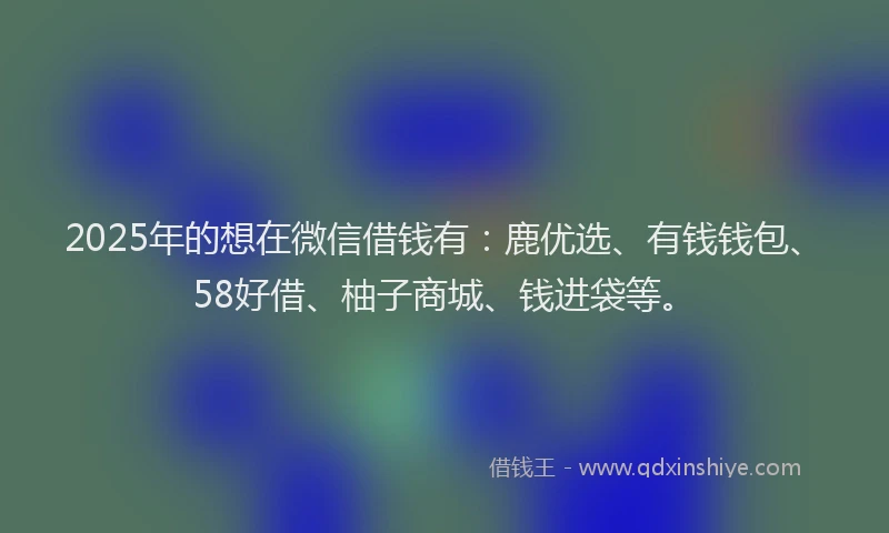 2025年的想在微信借钱有：鹿优选、有钱钱包、58好借、柚子商城、钱进袋等。