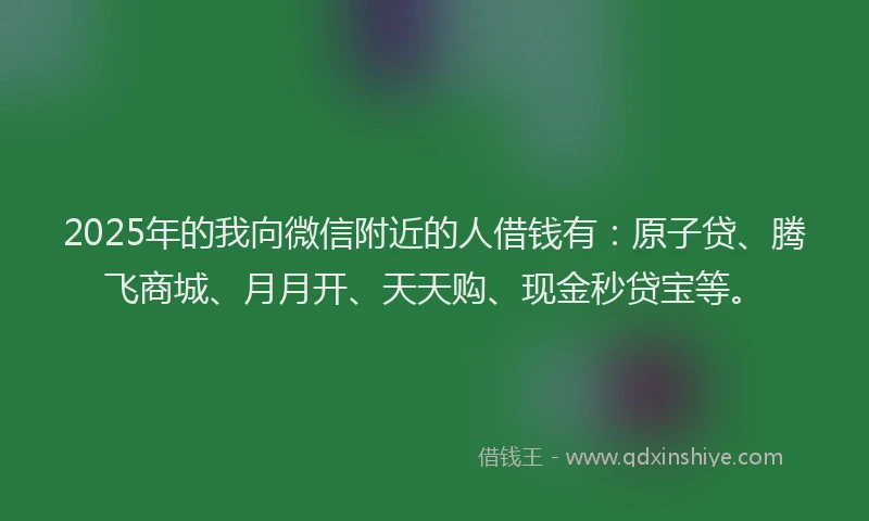 2025年的我向微信附近的人借钱有：原子贷、腾飞商城、月月开、天天购、现金秒贷宝等。