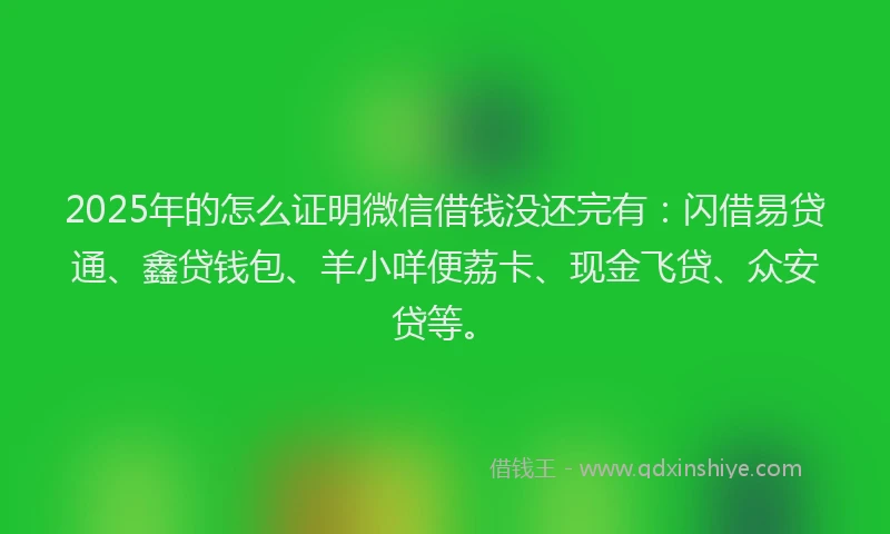2025年的怎么证明微信借钱没还完有：闪借易贷通、鑫贷钱包、羊小咩便荔卡、现金飞贷、众安贷等。