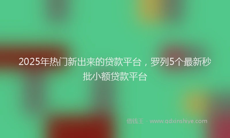 2025年热门新出来的贷款平台，罗列5个最新秒批小额贷款平台