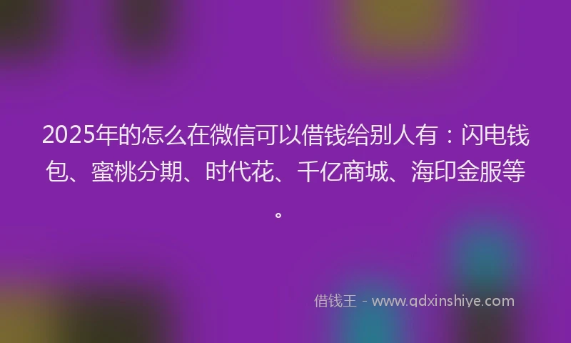 2025年的怎么在微信可以借钱给别人有：闪电钱包、蜜桃分期、时代花、千亿商城、海印金服等。