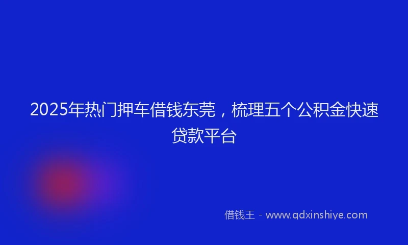2025年热门押车借钱东莞，梳理五个公积金快速贷款平台