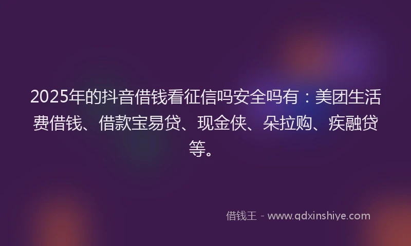 2025年的抖音借钱看征信吗安全吗有：美团生活费借钱、借款宝易贷、现金侠、朵拉购、疾融贷等。