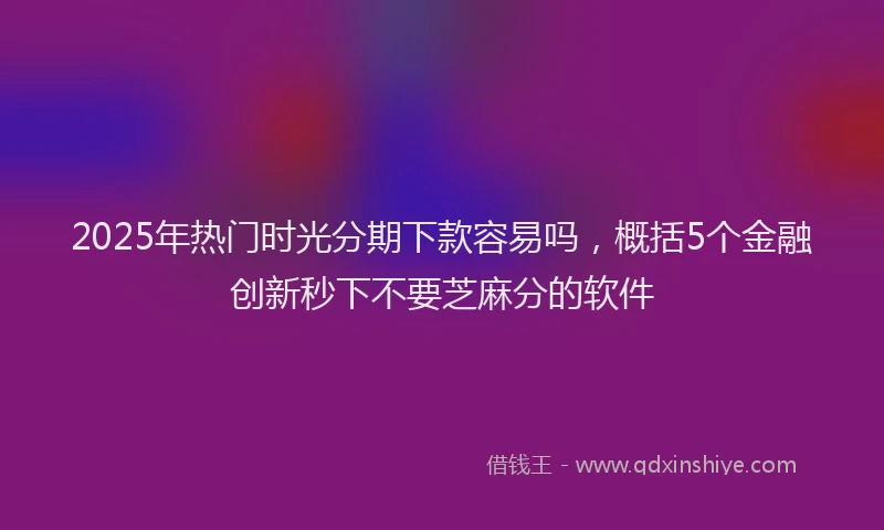 2025年热门时光分期下款容易吗，概括5个金融创新秒下不要芝麻分的软件