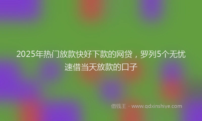 2025年热门放款快好下款的网贷，罗列5个无忧速借当天放款的口子
