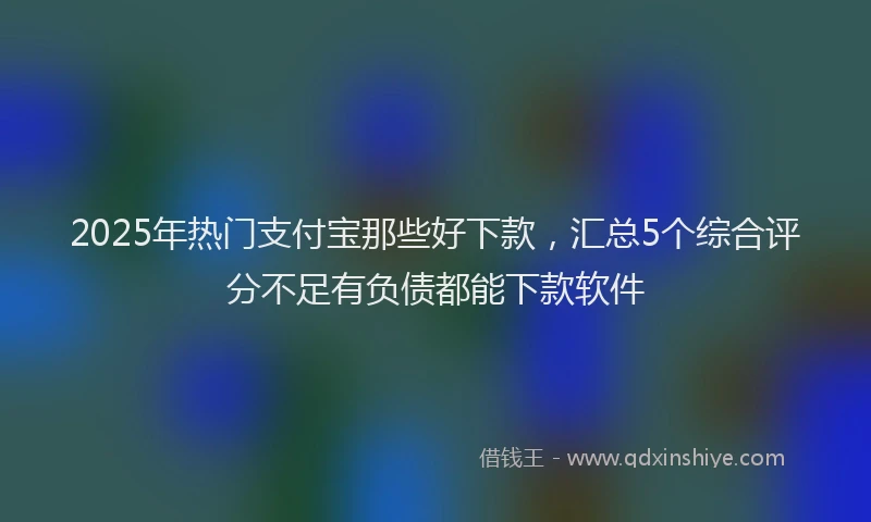 2025年热门支付宝那些好下款，汇总5个综合评分不足有负债都能下款软件