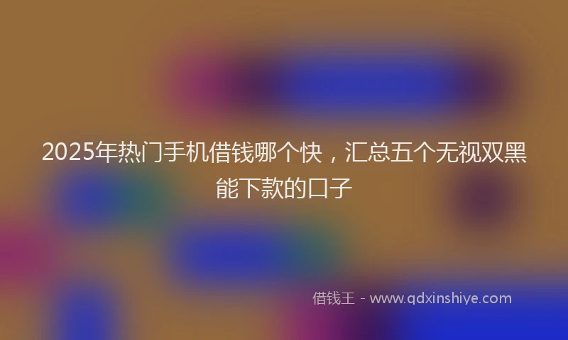 2025年热门手机借钱哪个快，汇总五个无视双黑能下款的口子