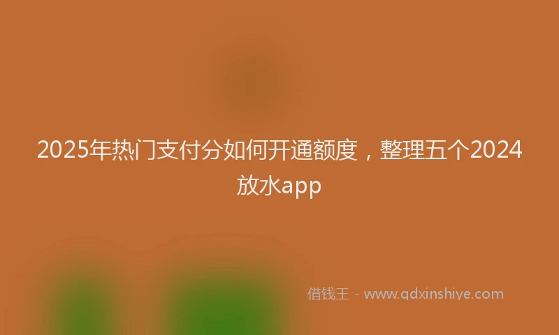 2025年热门支付分如何开通额度，整理五个2024放水app