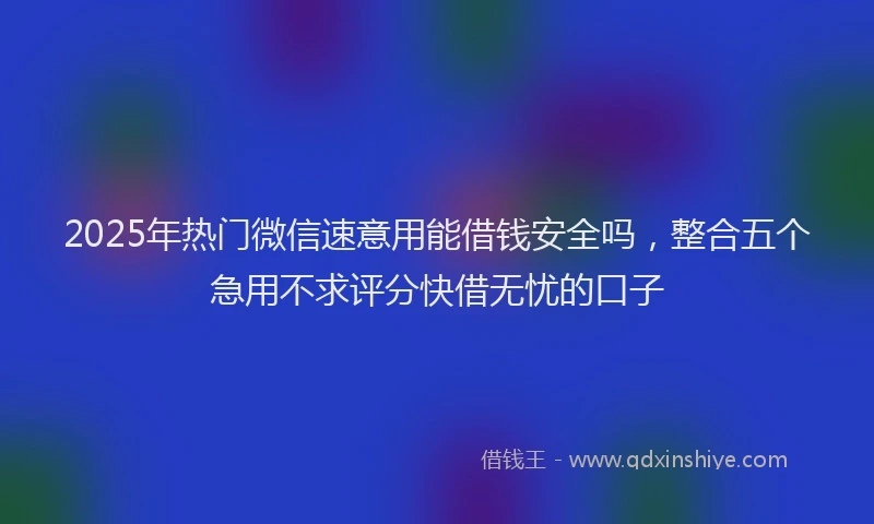 2025年热门微信速意用能借钱安全吗，整合五个急用不求评分快借无忧的口子