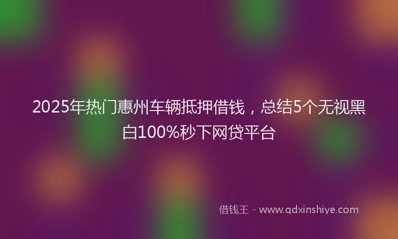 2025年热门惠州车辆抵押借钱，总结5个无视黑白100%秒下网贷平台