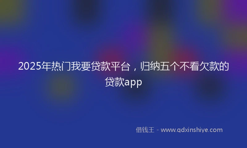 2025年热门我要贷款平台，归纳五个不看欠款的贷款app