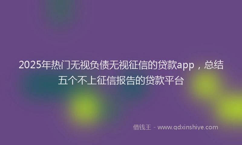 2025年热门无视负债无视征信的贷款app，总结五个不上征信报告的贷款平台