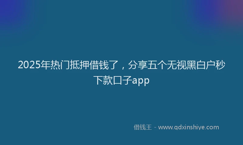 2025年热门抵押借钱了，分享五个无视黑白户秒下款口子app