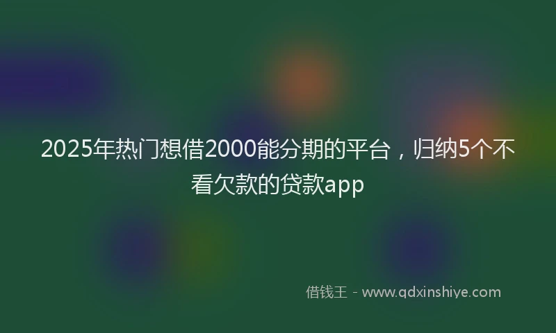 2025年热门想借2000能分期的平台，归纳5个不看欠款的贷款app