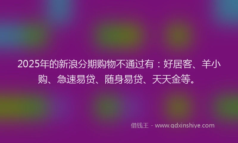 2025年的新浪分期购物不通过有：好居客、羊小购、急速易贷、随身易贷、天天金等。