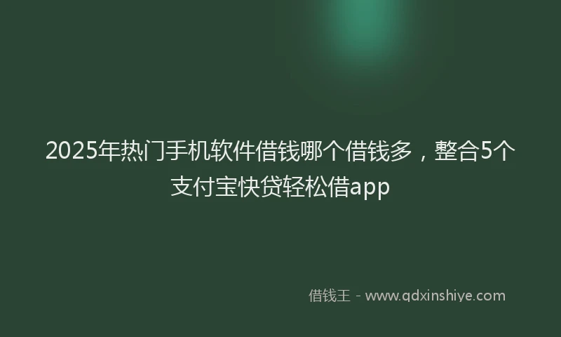 2025年热门手机软件借钱哪个借钱多，整合5个支付宝快贷轻松借app