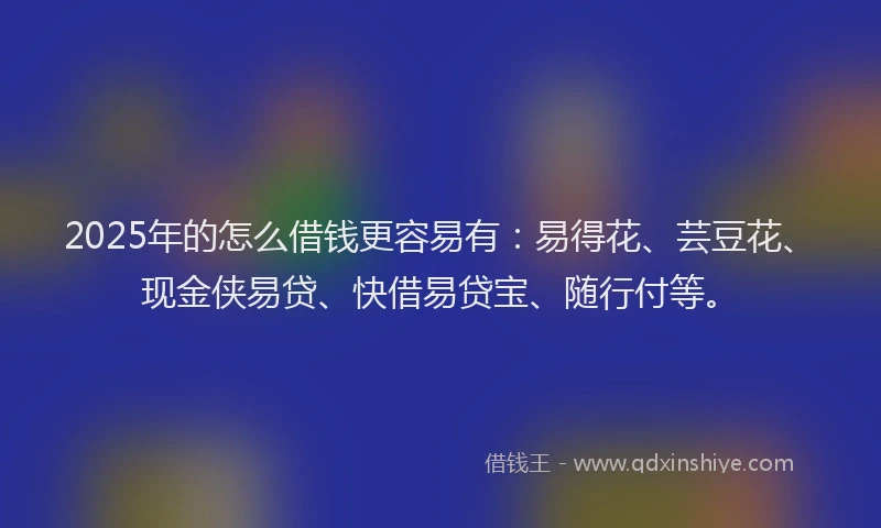 2025年的怎么借钱更容易有：易得花、芸豆花、现金侠易贷、快借易贷宝、随行付等。