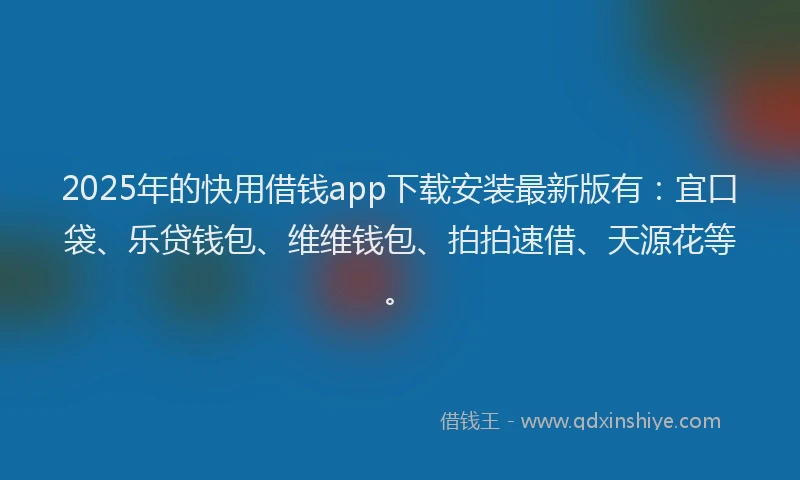 2025年的快用借钱app下载安装最新版有：宜口袋、乐贷钱包、维维钱包、拍拍速借、天源花等。