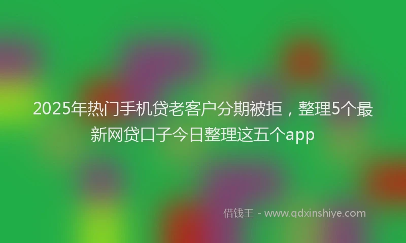 2025年热门手机贷老客户分期被拒，整理5个最新网贷口子今日整理这五个app