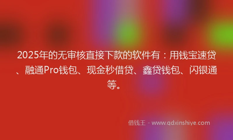2025年的无审核直接下款的软件有：用钱宝速贷、融通Pro钱包、现金秒借贷、鑫贷钱包、闪银通等。