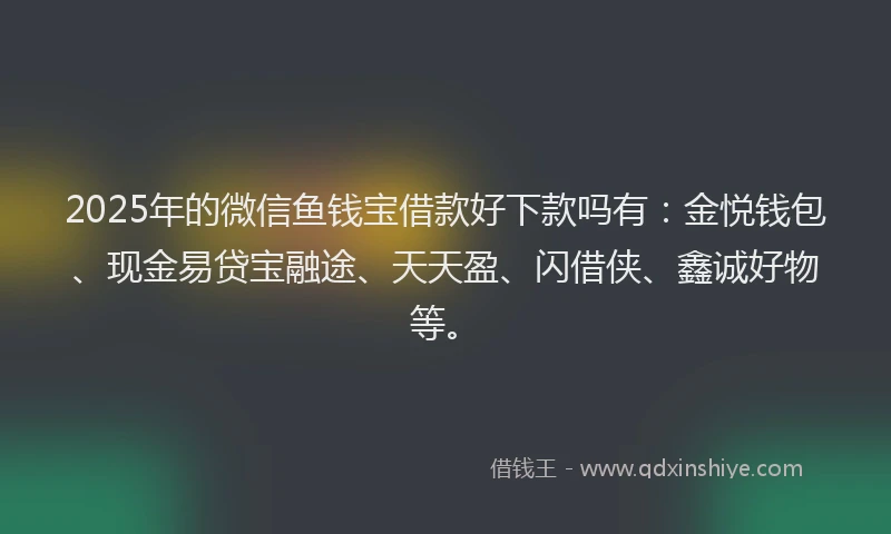 2025年的微信鱼钱宝借款好下款吗有：金悦钱包、现金易贷宝融途、天天盈、闪借侠、鑫诚好物等。