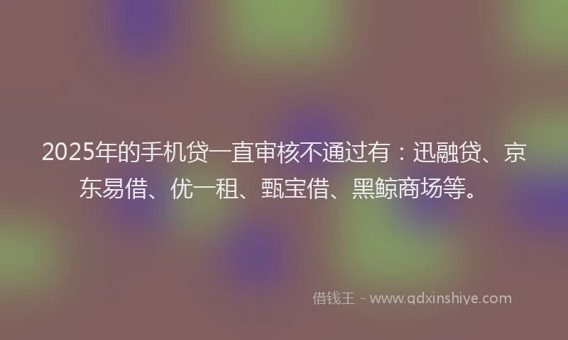 2025年的手机贷一直审核不通过有：迅融贷、京东易借、优一租、甄宝借、黑鲸商场等。
