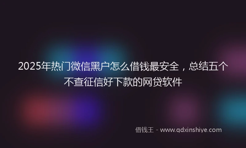 2025年热门微信黑户怎么借钱最安全，总结五个不查征信好下款的网贷软件