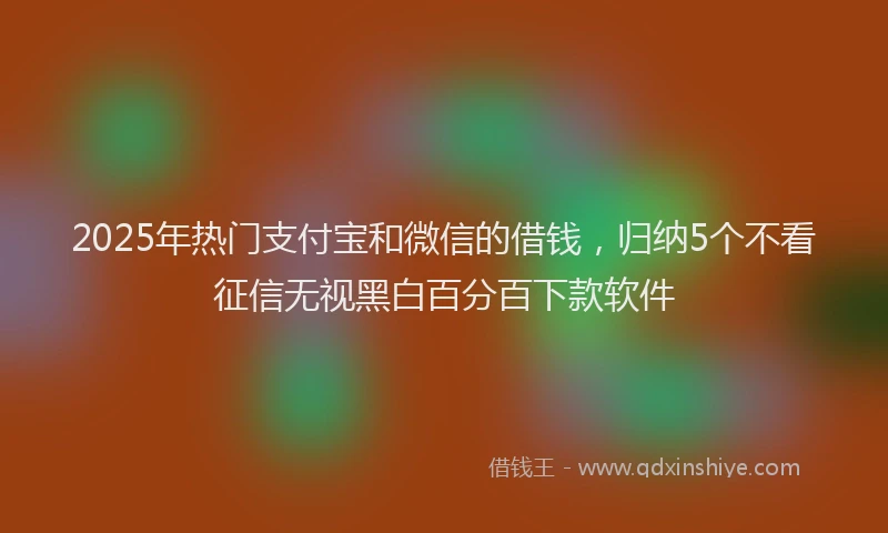 2025年热门支付宝和微信的借钱，归纳5个不看征信无视黑白百分百下款软件