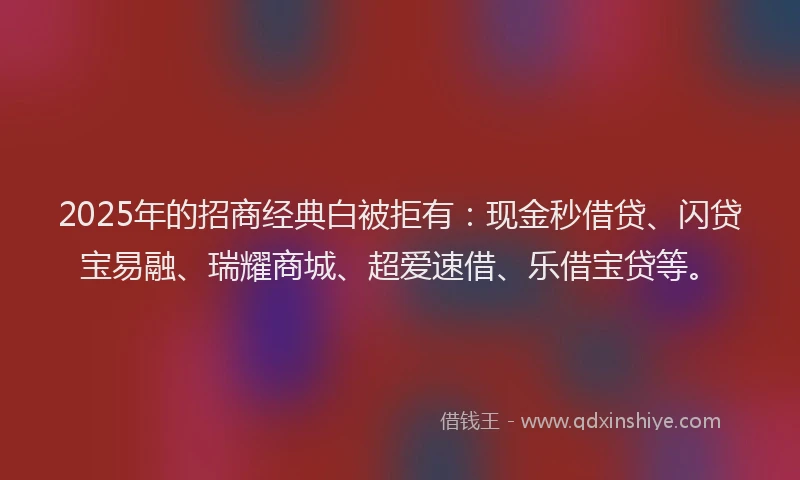2025年的招商经典白被拒有：现金秒借贷、闪贷宝易融、瑞耀商城、超爱速借、乐借宝贷等。