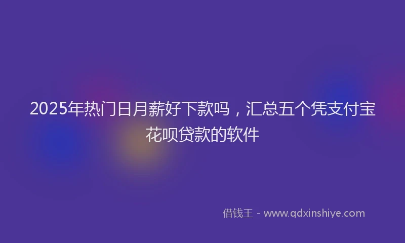 2025年热门日月薪好下款吗，汇总五个凭支付宝花呗贷款的软件