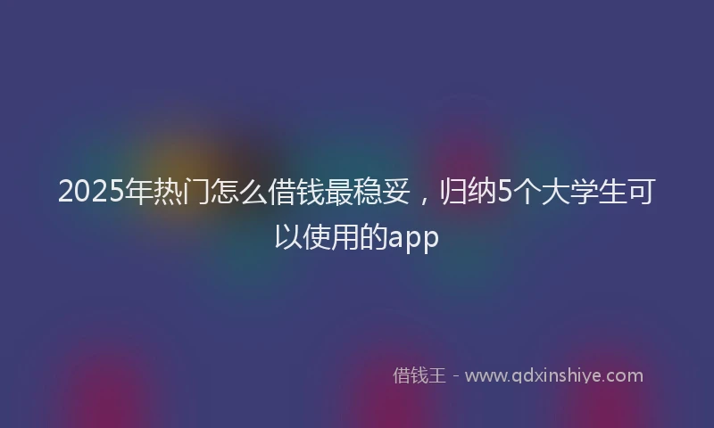 2025年热门怎么借钱最稳妥，归纳5个大学生可以使用的app
