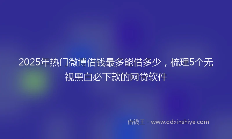 2025年热门微博借钱最多能借多少，梳理5个无视黑白必下款的网贷软件