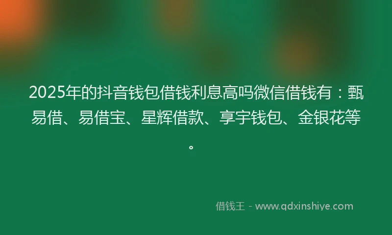 2025年的抖音钱包借钱利息高吗微信借钱有：甄易借、易借宝、星辉借款、享宇钱包、金银花等。