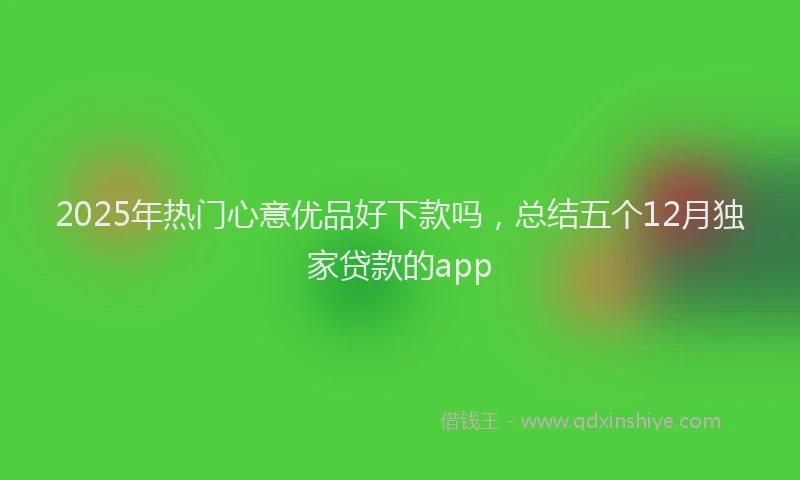 2025年热门心意优品好下款吗，总结五个12月独家贷款的app