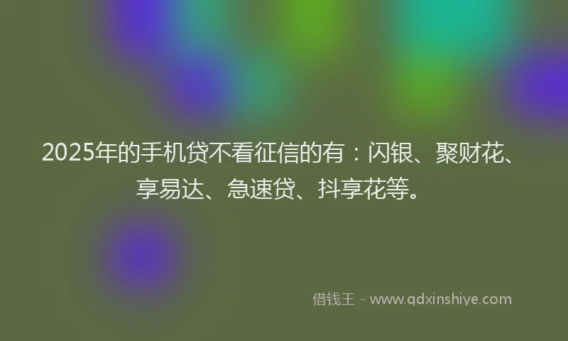 2025年的手机贷不看征信的有：闪银、聚财花、享易达、急速贷、抖享花等。