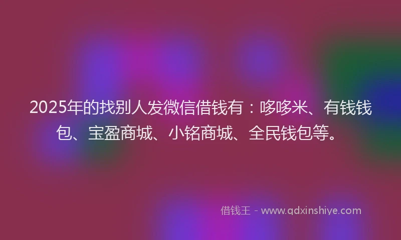 2025年的找别人发微信借钱有：哆哆米、有钱钱包、宝盈商城、小铭商城、全民钱包等。