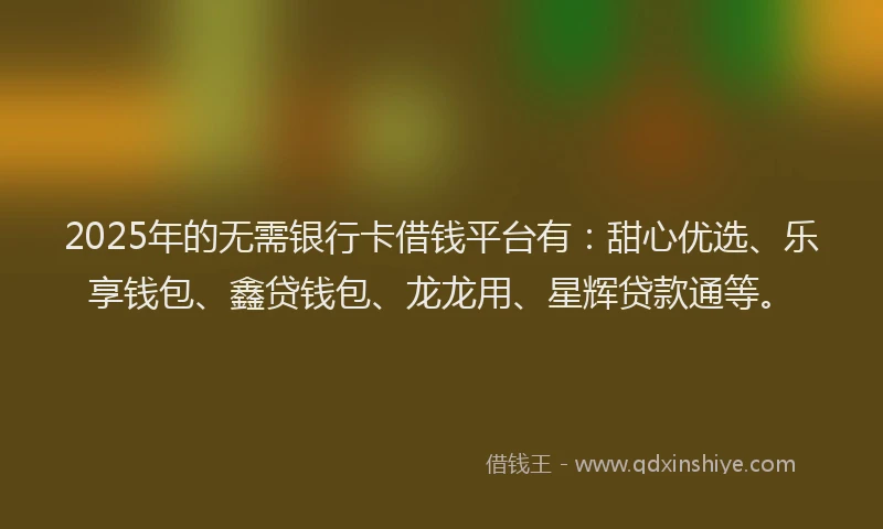 2025年的无需银行卡借钱平台有：甜心优选、乐享钱包、鑫贷钱包、龙龙用、星辉贷款通等。