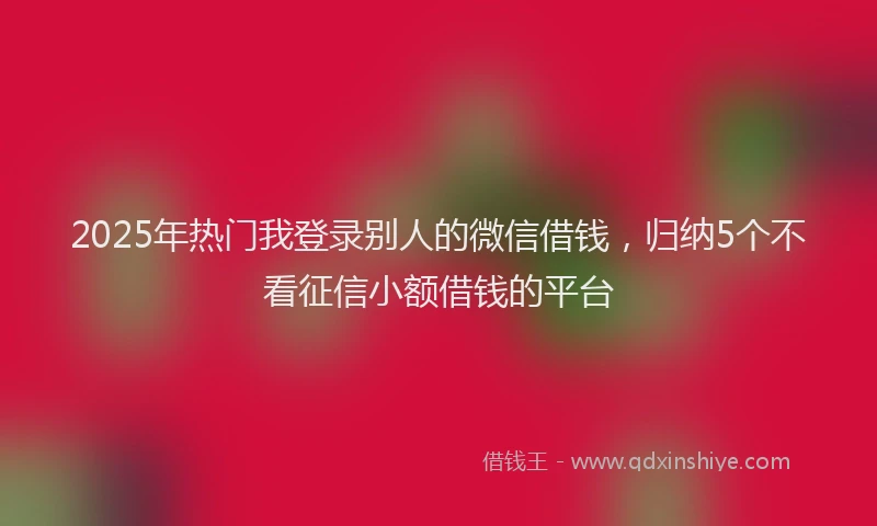 2025年热门我登录别人的微信借钱，归纳5个不看征信小额借钱的平台