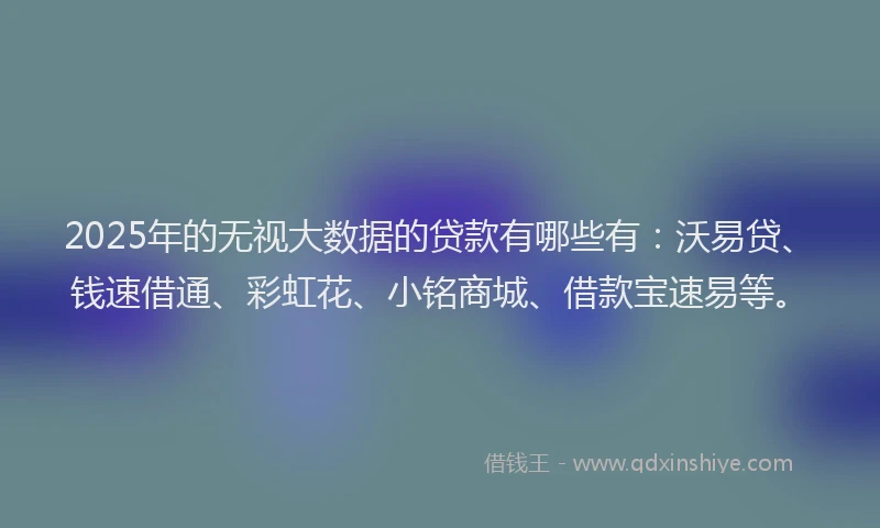 2025年的无视大数据的贷款有哪些有：沃易贷、钱速借通、彩虹花、小铭商城、借款宝速易等。