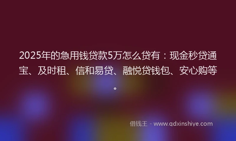 2025年的急用钱贷款5万怎么贷有：现金秒贷通宝、及时租、信和易贷、融悦贷钱包、安心购等。