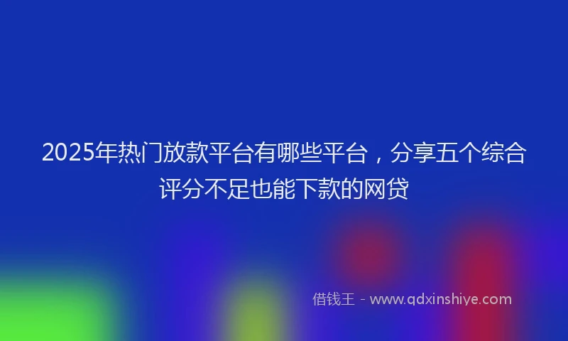 2025年热门放款平台有哪些平台，分享五个综合评分不足也能下款的网贷