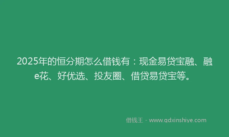 2025年的恒分期怎么借钱有：现金易贷宝融、融e花、好优选、投友圈、借贷易贷宝等。