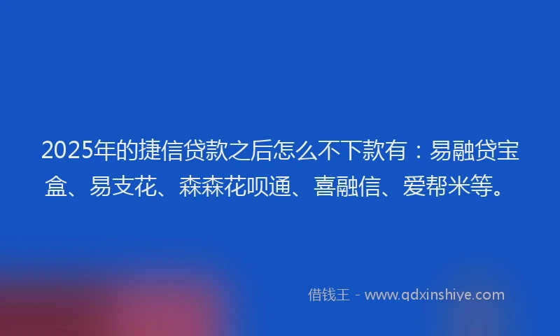 2025年的捷信贷款之后怎么不下款有：易融贷宝盒、易支花、森森花呗通、喜融信、爱帮米等。