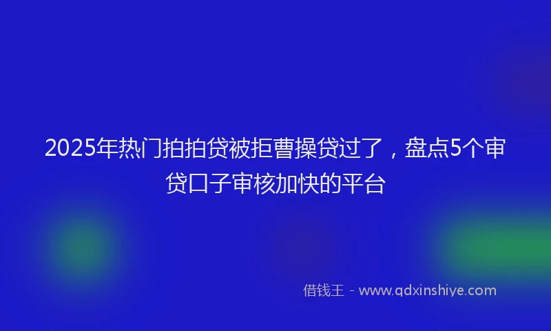 2025年热门拍拍贷被拒曹操贷过了，盘点5个审贷口子审核加快的平台