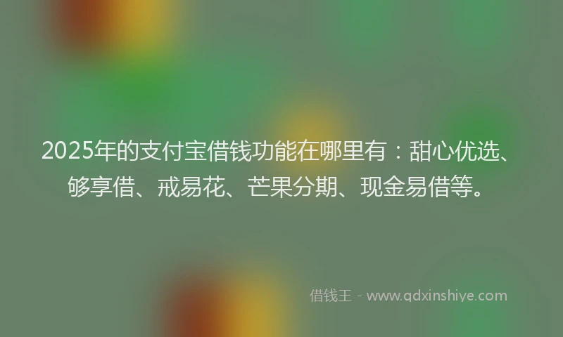 2025年的支付宝借钱功能在哪里有：甜心优选、够享借、戒易花、芒果分期、现金易借等。