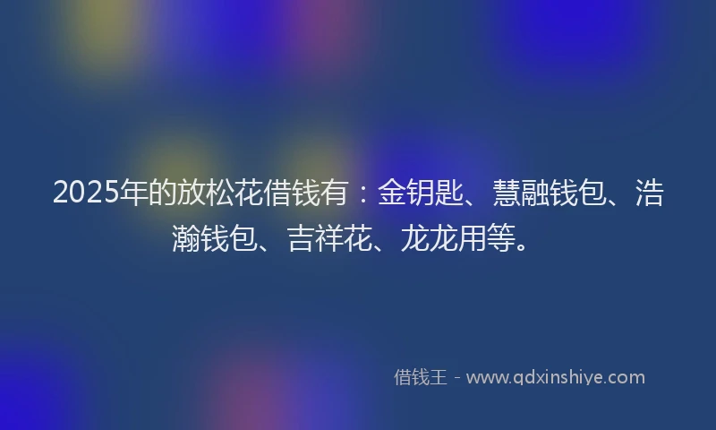 2025年的放松花借钱有：金钥匙、慧融钱包、浩瀚钱包、吉祥花、龙龙用等。