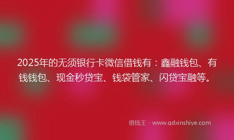 2025年的无须银行卡微信借钱有：鑫融钱包、有钱钱包、现金秒贷宝、钱袋管家、闪贷宝融等。